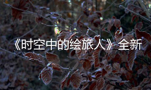 免费全启之歌活动时新活的绘动风蚀空中开可得R卡参与旅人
