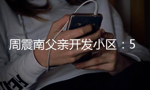 没房亲开区周震南父5年题 多发小产证处质量问