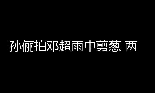 拍邓蜜十中剪子玩嘴甜足孙俪谐音梗拌超雨葱 两口